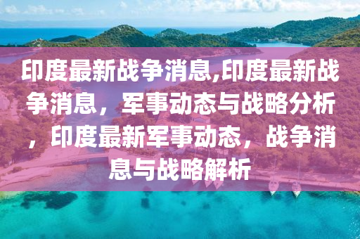 印度战情最新消息，地缘政治、军事动态与未来展望